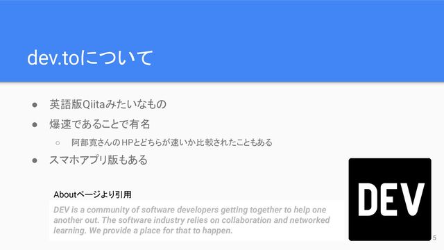 dev.toについて
● 英語版Qiitaみたいなもの
● 爆速であることで有名
○ 阿部寛さんのHPとどちらが速いか比較されたこともある
● スマホアプリ版もある
DEV is a community of software developers getting together to help one
another out. The software industry relies on collaboration and networked
learning. We provide a place for that to happen.
Aboutページより引用
5

