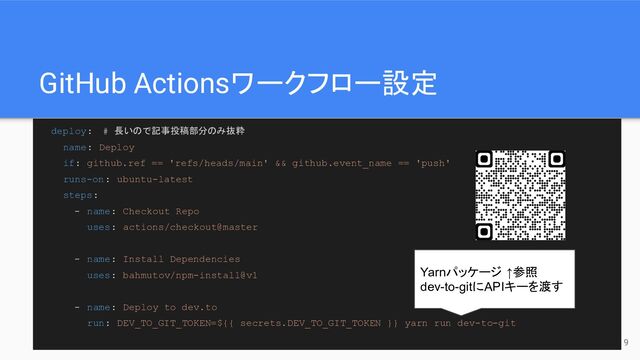 GitHub Actionsワークフロー設定
deploy:　# 長いので記事投稿部分のみ抜粋
name: Deploy
if: github.ref == 'refs/heads/main' && github.event_name == 'push'
runs-on: ubuntu-latest
steps:
- name: Checkout Repo
uses: actions/checkout@master
- name: Install Dependencies
uses: bahmutov/npm-install@v1
- name: Deploy to dev.to
run: DEV_TO_GIT_TOKEN=${{ secrets.DEV_TO_GIT_TOKEN }} yarn run dev-to-git
Yarnパッケージ ↑参照
dev-to-gitにAPIキーを渡す
9
