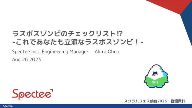 ラスボスゾンビのチェックリスト⁉
-これであなたも立派なラスボスゾンビ！-
Spectee Inc. Engineering Manager 　Akira Ohno
Aug.26 2023
スクラムフェス仙台2023　登壇資料
