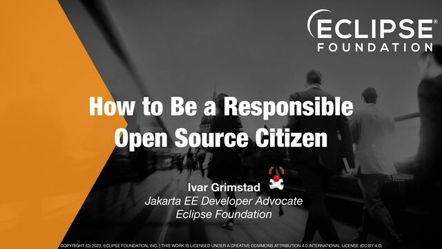 COPYRIGHT (C) 2023, ECLIPSE FOUNDATION, INC. | THIS WORK IS LICENSED UNDER A CREATIVE COMMONS ATTRIBUTION 4.0 INTERNATIONAL LICENSE (CC BY 4.0)
How to Be a Responsible
Open Source Citizen
Ivar Grimstad 
Jakarta EE Developer Advocate
Eclipse Foundation
