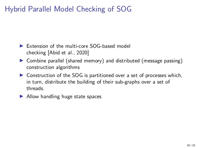 Hybrid Parallel Model Checking of SOG
Extension of the multi-core SOG-based model
checking [Abid et al., 2020]
Combine parallel (shared memory) and distributed (message passing)
construction algorithms
Construction of the SOG is partitioned over a set of processes which,
in turn, distribute the building of their sub-graphs over a set of
threads.
Allow handling huge state spaces
10 / 23
