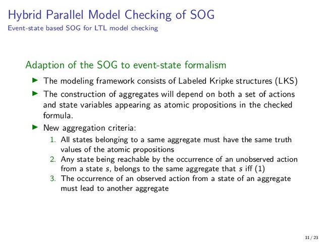 Hybrid Parallel Model Checking of SOG
Event-state based SOG for LTL model checking
Adaption of the SOG to event-state formalism
The modeling framework consists of Labeled Kripke structures (LKS)
The construction of aggregates will depend on both a set of actions
and state variables appearing as atomic propositions in the checked
formula.
New aggregation criteria:
1. All states belonging to a same aggregate must have the same truth
values of the atomic propositions
2. Any state being reachable by the occurrence of an unobserved action
from a state s, belongs to the same aggregate that s iﬀ (1)
3. The occurrence of an observed action from a state of an aggregate
must lead to another aggregate
11 / 23
