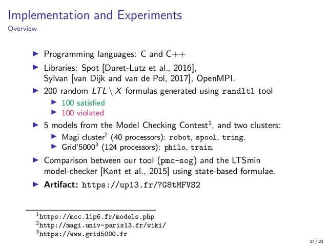 Implementation and Experiments
Overview
Programming languages: C and C++
Libraries: Spot [Duret-Lutz et al., 2016],
Sylvan [van Dijk and van de Pol, 2017], OpenMPI.
200 random LTL \ X formulas generated using randltl tool
100 satisﬁed
100 violated
5 models from the Model Checking Contest1, and two clusters:
Magi cluster2 (40 processors): robot, spool, tring.
Grid’50003 (124 processors): philo, train.
Comparison between our tool (pmc-sog) and the LTSmin
model-checker [Kant et al., 2015] using state-based formulae.
Artifact: https://up13.fr/?G8tMFVS2
1https://mcc.lip6.fr/models.php
2http://magi.univ-paris13.fr/wiki/
3https://www.grid5000.fr
17 / 23
