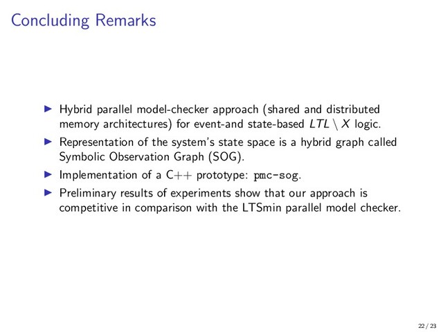 Concluding Remarks
Hybrid parallel model-checker approach (shared and distributed
memory architectures) for event-and state-based LTL \ X logic.
Representation of the system’s state space is a hybrid graph called
Symbolic Observation Graph (SOG).
Implementation of a C++ prototype: pmc-sog.
Preliminary results of experiments show that our approach is
competitive in comparison with the LTSmin parallel model checker.
22 / 23

