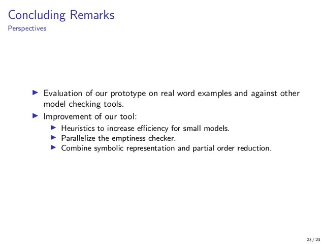 Concluding Remarks
Perspectives
Evaluation of our prototype on real word examples and against other
model checking tools.
Improvement of our tool:
Heuristics to increase eﬃciency for small models.
Parallelize the emptiness checker.
Combine symbolic representation and partial order reduction.
23 / 23
