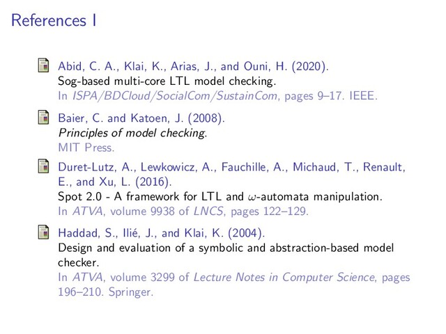 References I
Abid, C. A., Klai, K., Arias, J., and Ouni, H. (2020).
Sog-based multi-core LTL model checking.
In ISPA/BDCloud/SocialCom/SustainCom, pages 9–17. IEEE.
Baier, C. and Katoen, J. (2008).
Principles of model checking.
MIT Press.
Duret-Lutz, A., Lewkowicz, A., Fauchille, A., Michaud, T., Renault,
E., and Xu, L. (2016).
Spot 2.0 - A framework for LTL and ω-automata manipulation.
In ATVA, volume 9938 of LNCS, pages 122–129.
Haddad, S., Ili´
e, J., and Klai, K. (2004).
Design and evaluation of a symbolic and abstraction-based model
checker.
In ATVA, volume 3299 of Lecture Notes in Computer Science, pages
196–210. Springer.
