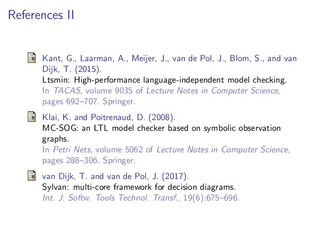 References II
Kant, G., Laarman, A., Meijer, J., van de Pol, J., Blom, S., and van
Dijk, T. (2015).
Ltsmin: High-performance language-independent model checking.
In TACAS, volume 9035 of Lecture Notes in Computer Science,
pages 692–707. Springer.
Klai, K. and Poitrenaud, D. (2008).
MC-SOG: an LTL model checker based on symbolic observation
graphs.
In Petri Nets, volume 5062 of Lecture Notes in Computer Science,
pages 288–306. Springer.
van Dijk, T. and van de Pol, J. (2017).
Sylvan: multi-core framework for decision diagrams.
Int. J. Softw. Tools Technol. Transf., 19(6):675–696.
