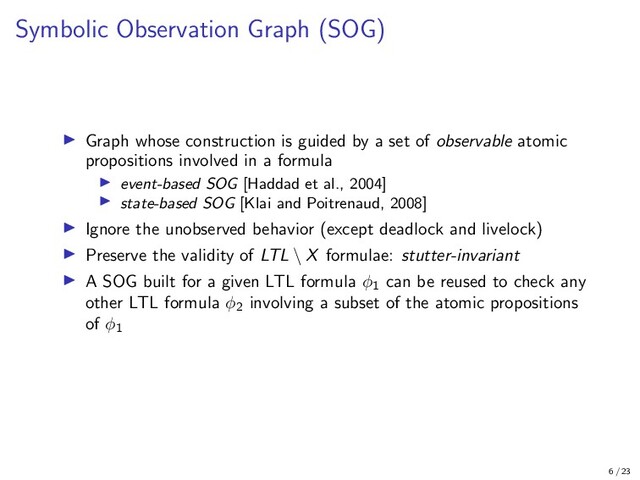 Symbolic Observation Graph (SOG)
Graph whose construction is guided by a set of observable atomic
propositions involved in a formula
event-based SOG [Haddad et al., 2004]
state-based SOG [Klai and Poitrenaud, 2008]
Ignore the unobserved behavior (except deadlock and livelock)
Preserve the validity of LTL \ X formulae: stutter-invariant
A SOG built for a given LTL formula φ1
can be reused to check any
other LTL formula φ2
involving a subset of the atomic propositions
of φ1
6 / 23
