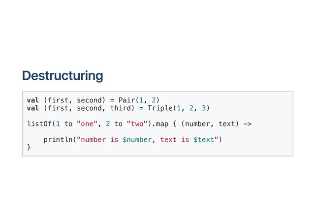 Destructuring
val (first, second) = Pair(1, 2)
val (first, second, third) = Triple(1, 2, 3)
listOf(1 to "one", 2 to "two").map { (number, text) ->
println("number is $number, text is $text")
}
