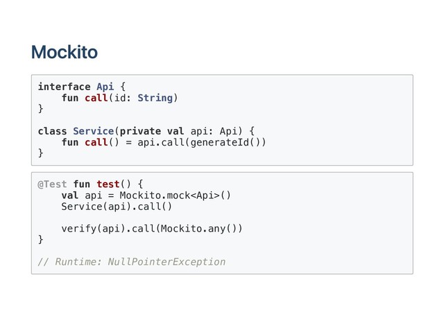 Mockito
interface Api {
fun call(id: String)
}
class Service(private val api: Api) {
fun call() = api.call(generateId())
}
@Test fun test() {
val api = Mockito.mock()
Service(api).call()
verify(api).call(Mockito.any())
}
// Runtime: NullPointerException
