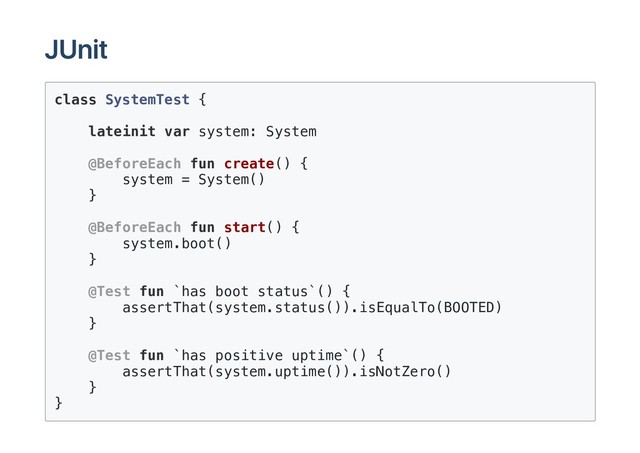 JUnit
class SystemTest {
lateinit var system: System
@BeforeEach fun create() {
system = System()
}
@BeforeEach fun start() {
system.boot()
}
@Test fun `has boot status`() {
assertThat(system.status()).isEqualTo(BOOTED)
}
@Test fun `has positive uptime`() {
assertThat(system.uptime()).isNotZero()
}
}
