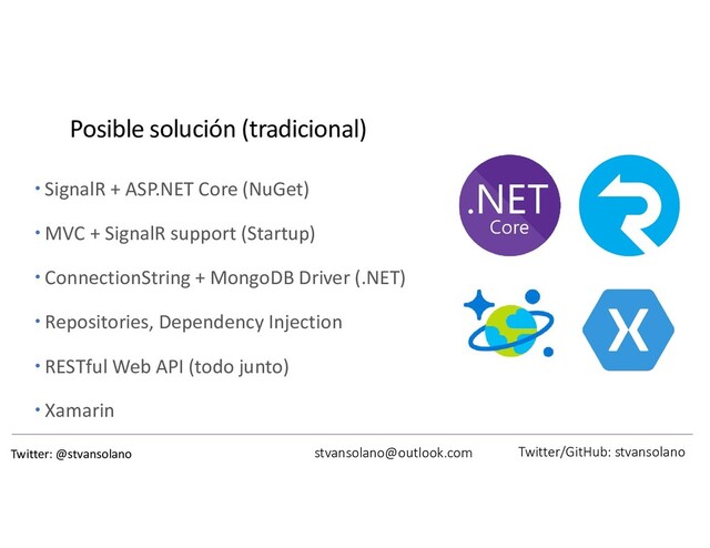 Posible solución (tradicional)
 SignalR + ASP.NET Core (NuGet)
 MVC + SignalR support (Startup)
 ConnectionString + MongoDB Driver (.NET)
 Repositories, Dependency Injection
 RESTful Web API (todo junto)
 Xamarin
stvansolano@outlook.com Twitter/GitHub: stvansolano
Twitter: @stvansolano
