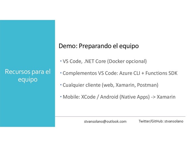 Recursos para el
equipo
Demo: Preparando el equipo
 VS Code, .NET Core (Docker opcional)
 Complementos VS Code: Azure CLI + Functions SDK
 Cualquier cliente (web, Xamarin, Postman)
 Mobile: XCode / Android (Native Apps) -> Xamarin
stvansolano@outlook.com Twitter/GitHub: stvansolano
