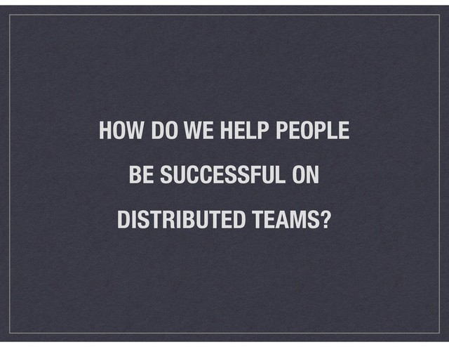 HOW DO WE HELP PEOPLE  
BE SUCCESSFUL ON  
DISTRIBUTED TEAMS?
