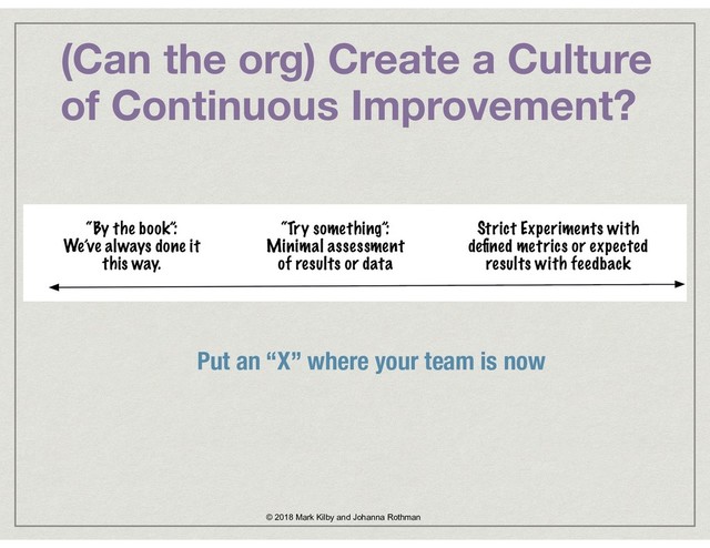 (Can the org) Create a Culture
of Continuous Improvement?
© 2018 Mark Kilby and Johanna Rothman
Put an “X” where your team is now
