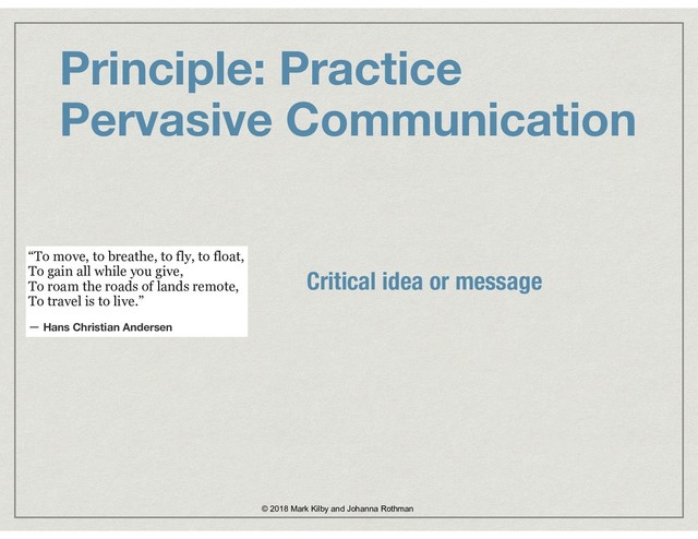 Principle: Practice  
Pervasive Communication
© 2018 Mark Kilby and Johanna Rothman
“To move, to breathe, to fly, to float, 
To gain all while you give, 
To roam the roads of lands remote, 
To travel is to live.”
― Hans Christian Andersen
Critical idea or message
