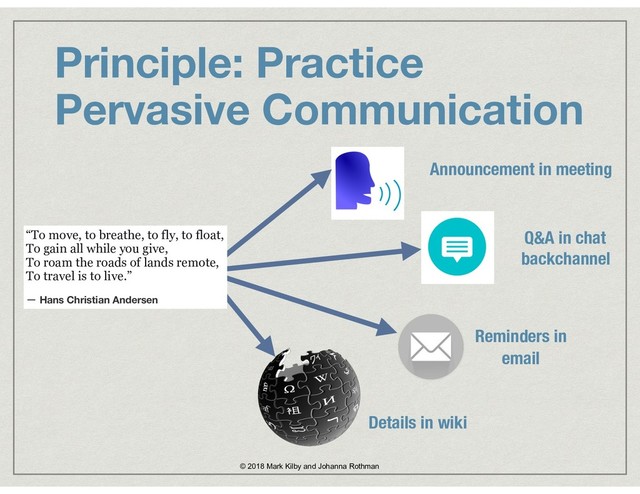 Principle: Practice  
Pervasive Communication
© 2018 Mark Kilby and Johanna Rothman
Announcement in meeting
Q&A in chat  
backchannel
Reminders in 
email
Details in wiki
“To move, to breathe, to fly, to float, 
To gain all while you give, 
To roam the roads of lands remote, 
To travel is to live.”
― Hans Christian Andersen
