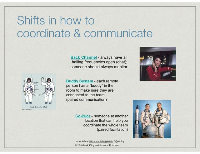 Shifts in how to  
coordinate & communicate
Back Channel - always have all
hailing frequencies open (chat);
someone should always monitor
Buddy System - each remote
person has a “buddy” in the
room to make sure they are
connected to the team
(paired communication)
Co-Pilot – someone at another
location that can help you
coordinate the whole team
(paired facilitation)
more info at http://remotelyagile.info / @mkilby
© 2018 Mark Kilby and Johanna Rothman
