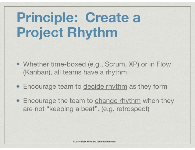 Principle: Create a
Project Rhythm
Whether time-boxed (e.g., Scrum, XP) or in Flow
(Kanban), all teams have a rhythm

Encourage team to decide rhythm as they form

Encourage the team to change rhythm when they
are not “keeping a beat”. (e.g. retrospect)
© 2018 Mark Kilby and Johanna Rothman
