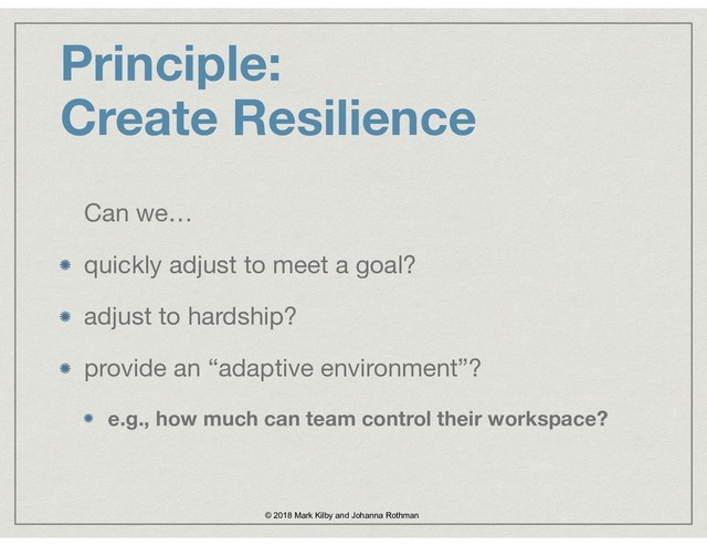 Principle:  
Create Resilience
Can we…

quickly adjust to meet a goal?

adjust to hardship?

provide an “adaptive environment”? 

e.g., how much can team control their workspace?
© 2018 Mark Kilby and Johanna Rothman
