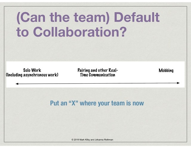 (Can the team) Default
to Collaboration?
© 2018 Mark Kilby and Johanna Rothman
Put an “X” where your team is now
