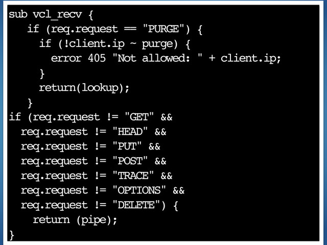sub vcl_recv {
if (req.request == "PURGE") {
if (!client.ip ~ purge) {
error 405 "Not allowed: " + client.ip;
}
return(lookup);
}
if (req.request != "GET" &&
req.request != "HEAD" &&
req.request != "PUT" &&
req.request != "POST" &&
req.request != "TRACE" &&
req.request != "OPTIONS" &&
req.request != "DELETE") {
return (pipe);
}
