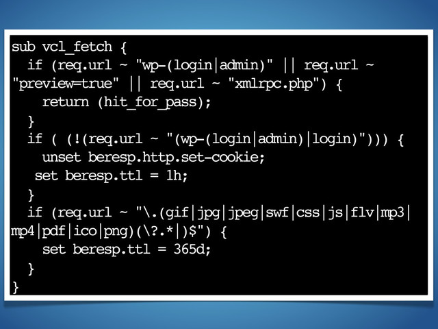 sub vcl_fetch {
if (req.url ~ "wp-(login|admin)" || req.url ~
"preview=true" || req.url ~ "xmlrpc.php") {
return (hit_for_pass);
}
if ( (!(req.url ~ "(wp-(login|admin)|login)"))) {
unset beresp.http.set-cookie;
set beresp.ttl = 1h;
}
if (req.url ~ "\.(gif|jpg|jpeg|swf|css|js|flv|mp3|
mp4|pdf|ico|png)(\?.*|)$") {
set beresp.ttl = 365d;
}
}
