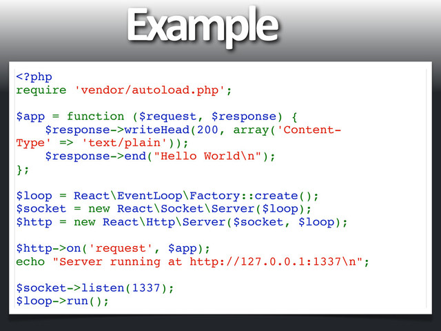 Example
writeHead(200, array('Content-
Type' => 'text/plain'));
$response->end("Hello World\n");
};
$loop = React\EventLoop\Factory::create();
$socket = new React\Socket\Server($loop);
$http = new React\Http\Server($socket, $loop);
$http->on('request', $app);
echo "Server running at http://127.0.0.1:1337\n";
$socket->listen(1337);
$loop->run();
