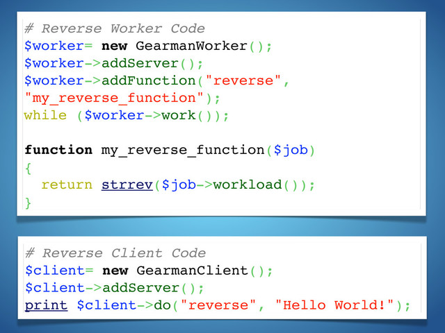 # Reverse Worker Code
$worker= new GearmanWorker();
$worker->addServer();
$worker->addFunction("reverse",
"my_reverse_function");
while ($worker->work());
function my_reverse_function($job)
{
return strrev($job->workload());
}
# Reverse Client Code
$client= new GearmanClient();
$client->addServer();
print $client->do("reverse", "Hello World!");
