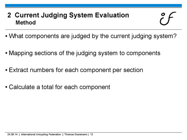 24.09.14 | International Unicycling Federation | Thomas Gossmann | 12
2 Current Judging System Evaluation
Method
●
What components are judged by the current judging system?
●
Mapping sections of the judging system to components
●
Extract numbers for each component per section
●
Calculate a total for each component

