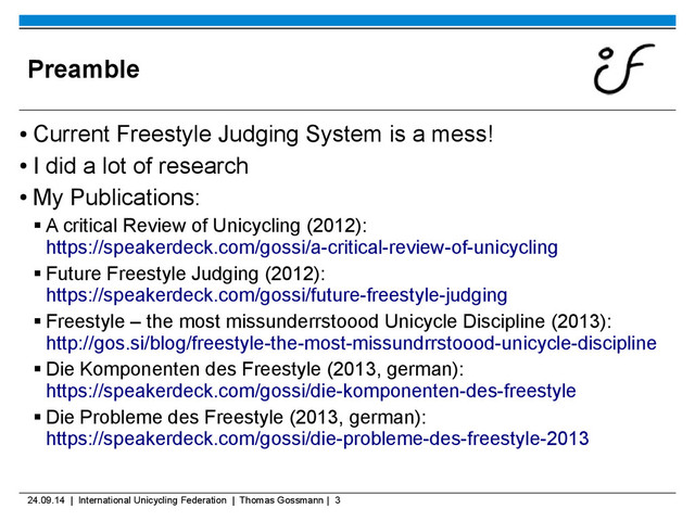 24.09.14 | International Unicycling Federation | Thomas Gossmann | 3
Preamble
●
Current Freestyle Judging System is a mess!
●
I did a lot of research
●
My Publications:
 A critical Review of Unicycling (2012):
https://speakerdeck.com/gossi/a-critical-review-of-unicycling
 Future Freestyle Judging (2012):
https://speakerdeck.com/gossi/future-freestyle-judging
 Freestyle – the most missunderrstoood Unicycle Discipline (2013):
http://gos.si/blog/freestyle-the-most-missundrrstoood-unicycle-discipline
 Die Komponenten des Freestyle (2013, german):
https://speakerdeck.com/gossi/die-komponenten-des-freestyle
 Die Probleme des Freestyle (2013, german):
https://speakerdeck.com/gossi/die-probleme-des-freestyle-2013
