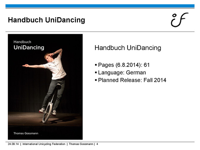 24.09.14 | International Unicycling Federation | Thomas Gossmann | 4
Handbuch UniDancing
Handbuch UniDancing
 Pages (6.8.2014): 61
 Language: German
 Planned Release: Fall 2014
