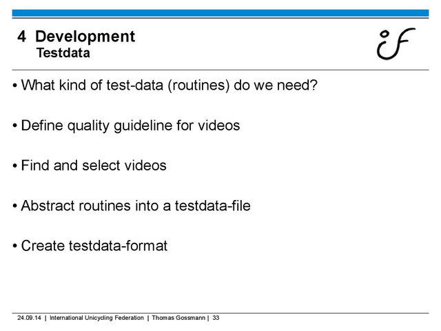 24.09.14 | International Unicycling Federation | Thomas Gossmann | 33
4 Development
Testdata
●
What kind of test-data (routines) do we need?
●
Define quality guideline for videos
●
Find and select videos
●
Abstract routines into a testdata-file
●
Create testdata-format

