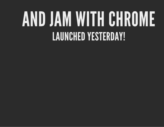 AND JAM WITH CHROME
LAUNCHED YESTERDAY!
