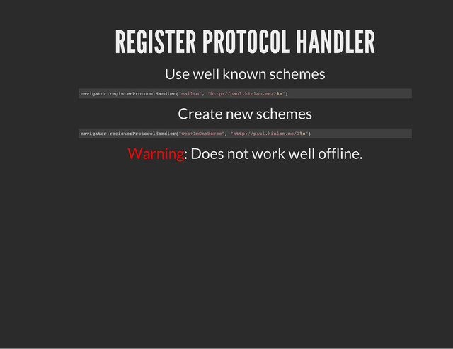 REGISTER PROTOCOL HANDLER
Use well known schemes
Create new schemes
Warning: Does not work well offline.
n
a
v
i
g
a
t
o
r
.
r
e
g
i
s
t
e
r
P
r
o
t
o
c
o
l
H
a
n
d
l
e
r
(
"
m
a
i
l
t
o
"
, "
h
t
t
p
:
/
/
p
a
u
l
.
k
i
n
l
a
n
.
m
e
/
?
%
s
"
)
n
a
v
i
g
a
t
o
r
.
r
e
g
i
s
t
e
r
P
r
o
t
o
c
o
l
H
a
n
d
l
e
r
(
"
w
e
b
+
I
m
O
n
a
H
o
r
s
e
"
, "
h
t
t
p
:
/
/
p
a
u
l
.
k
i
n
l
a
n
.
m
e
/
?
%
s
"
)
