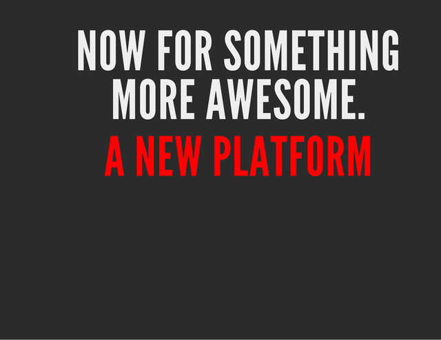 NOW FOR SOMETHING
MORE AWESOME.
A NEW PLATFORM

