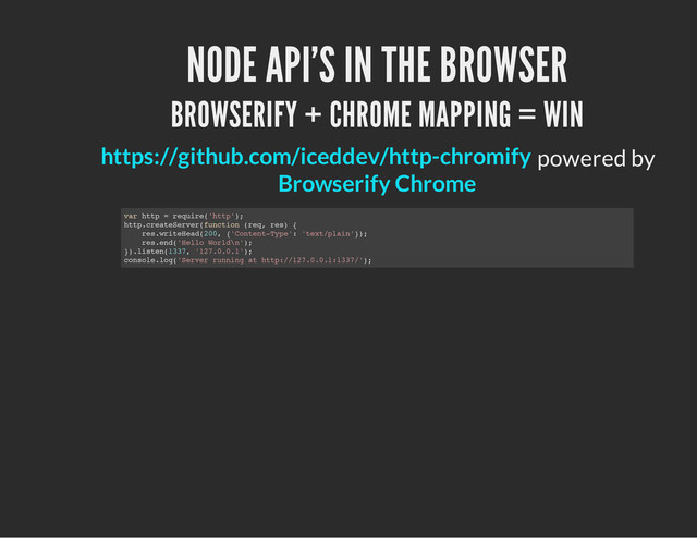 NODE API'S IN THE BROWSER
BROWSERIFY + CHROME MAPPING = WIN
powered by
https://github.com/iceddev/http-chromify
Browserify Chrome
v
a
r h
t
t
p = r
e
q
u
i
r
e
(
'
h
t
t
p
'
)
;
h
t
t
p
.
c
r
e
a
t
e
S
e
r
v
e
r
(
f
u
n
c
t
i
o
n (
r
e
q
, r
e
s
) {
r
e
s
.
w
r
i
t
e
H
e
a
d
(
2
0
0
, {
'
C
o
n
t
e
n
t
-
T
y
p
e
'
: '
t
e
x
t
/
p
l
a
i
n
'
}
)
;
r
e
s
.
e
n
d
(
'
H
e
l
l
o W
o
r
l
d
\
n
'
)
;
}
)
.
l
i
s
t
e
n
(
1
3
3
7
, '
1
2
7
.
0
.
0
.
1
'
)
;
c
o
n
s
o
l
e
.
l
o
g
(
'
S
e
r
v
e
r r
u
n
n
i
n
g a
t h
t
t
p
:
/
/
1
2
7
.
0
.
0
.
1
:
1
3
3
7
/
'
)
;
