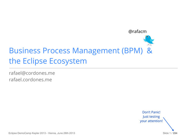 Eclipse DemoCamp Kepler 2013 - Vienna, June 28th 2013 Slide 1 / 234
Business Process Management (BPM) &
the Eclipse Ecosystem
rafael@cordones.me
rafael.cordones.me
@rafacm
Don’t Panic!
Just testing
your attention!

