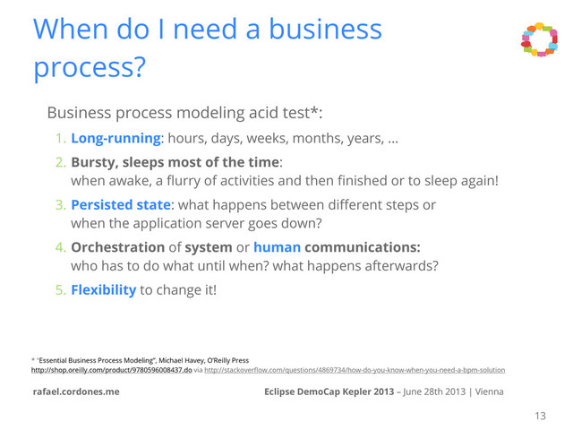 Eclipse DemoCap Kepler 2013 – June 28th 2013 | Vienna
rafael.cordones.me
When do I need a business
process?
Business process modeling acid test*:
1. Long-running: hours, days, weeks, months, years, ...
2. Bursty, sleeps most of the time:
when awake, a ﬂurry of activities and then ﬁnished or to sleep again!
3. Persisted state: what happens between diﬀerent steps or
when the application server goes down?
4. Orchestration of system or human communications:
who has to do what until when? what happens afterwards?
5. Flexibility to change it!
* “Essential Business Process Modeling”, Michael Havey, O’Reilly Press
http://shop.oreilly.com/product/9780596008437.do via http://stackoverﬂow.com/questions/4869734/how-do-you-know-when-you-need-a-bpm-solution
13
