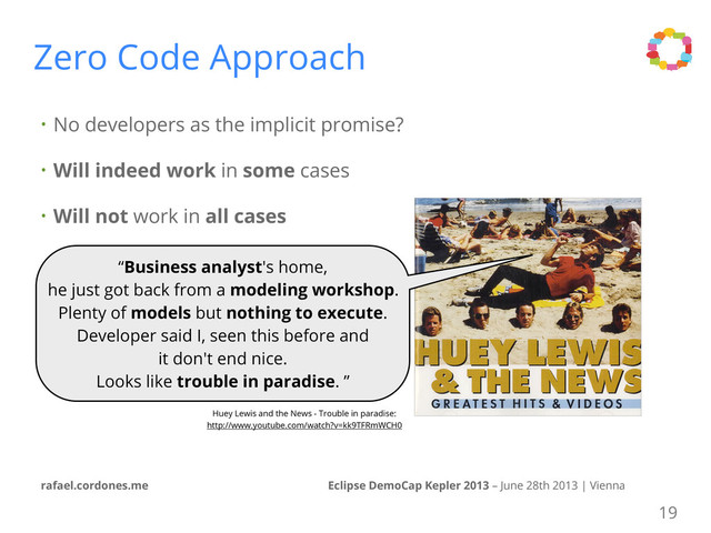 • No developers as the implicit promise?
• Will indeed work in some cases
• Will not work in all cases
Eclipse DemoCap Kepler 2013 – June 28th 2013 | Vienna
rafael.cordones.me
Zero Code Approach
Huey Lewis and the News - Trouble in paradise:
http://www.youtube.com/watch?v=kk9TFRmWCH0
19
“Business analyst's home,
he just got back from a modeling workshop.
Plenty of models but nothing to execute.
Developer said I, seen this before and
it don't end nice.
Looks like trouble in paradise. ”
