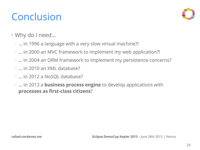 Eclipse DemoCap Kepler 2013 – June 28th 2013 | Vienna
rafael.cordones.me
Conclusion
• Why do I need...
• ... in 1996 a language with a very slow virtual machine?!
• ... in 2000 an MVC framework to implement my web application?!
• ... in 2004 an ORM framework to implement my persistence concerns?
• ... in 2010 an XML database?
• ... in 2012 a NoSQL database?
• ... in 2013 a business process engine to develop applications with
processes as ﬁrst-class citizens?
29
