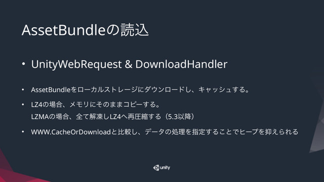 AssetBundleͷಡࠐ
• UnityWebRequest & DownloadHandler
• AssetBundleΛϩʔΧϧετϨʔδʹμ΢ϯϩʔυ͠ɺΩϟογϡ͢Δɻ
• LZ4ͷ৔߹ɺϝϞϦʹͦͷ··ίϐʔ͢Δɻ 
LZMAͷ৔߹ɺશͯղౚ͠LZ4΁࠶ѹॖ͢Δʢ5.3Ҏ߱ʣ
• WWW.CacheOrDownloadͱൺֱ͠ɺσʔλͷॲཧΛࢦఆ͢Δ͜ͱͰώʔϓΛ཈͑ΒΕΔ
