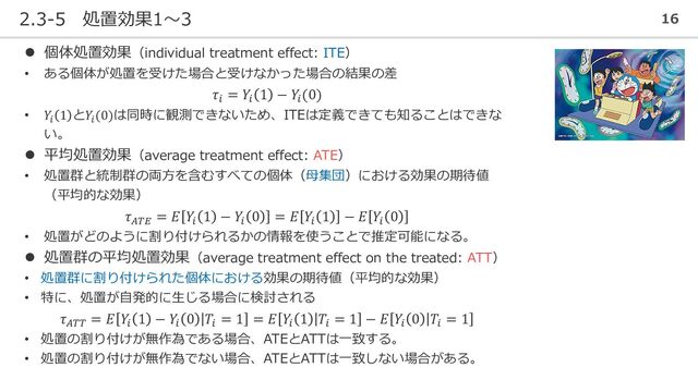 2.3-5 処置効果1～3 16
⚫ 個体処置効果（individual treatment effect: ITE）
• ある個体が処置を受けた場合と受けなかった場合の結果の差
𝜏𝑖
= 𝑌𝑖
1 − 𝑌𝑖
(0)
• 𝑌𝑖
1 と𝑌𝑖
(0)は同時に観測できないため、ITEは定義できても知ることはできな
い。
⚫ 平均処置効果（average treatment effect: ATE）
• 処置群と統制群の両方を含むすべての個体（母集団）における効果の期待値
（平均的な効果）
𝜏𝐴𝑇𝐸
= 𝐸 𝑌𝑖
1 − 𝑌𝑖
0 = 𝐸 𝑌𝑖
1 − 𝐸 𝑌𝑖
0
• 処置がどのように割り付けられるかの情報を使うことで推定可能になる。
⚫ 処置群の平均処置効果（average treatment effect on the treated: ATT）
• 処置群に割り付けられた個体における効果の期待値（平均的な効果）
• 特に、処置が自発的に生じる場合に検討される
𝜏𝐴𝑇𝑇
= 𝐸 𝑌𝑖
1 − 𝑌𝑖
0 𝑇𝑖
= 1 = 𝐸 𝑌𝑖
1 𝑇𝑖
= 1 − 𝐸 𝑌𝑖
0 𝑇𝑖
= 1
• 処置の割り付けが無作為である場合、ATEとATTは一致する。
• 処置の割り付けが無作為でない場合、ATEとATTは一致しない場合がある。

