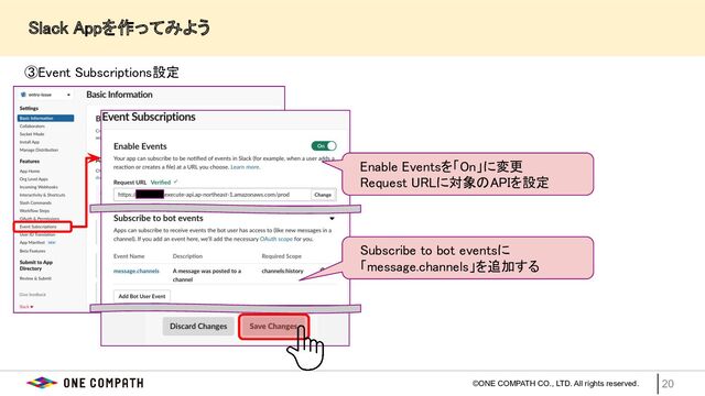 ©ONE COMPATH CO., LTD. All rights reserved. 20
　　Slack Appを作ってみよう 
③Event Subscriptions設定  
 
　Enable Eventsを「On」に変更  
　Request URLに対象のAPIを設定  
　Subscribe to bot eventsに  
　「message.channels」を追加する  
