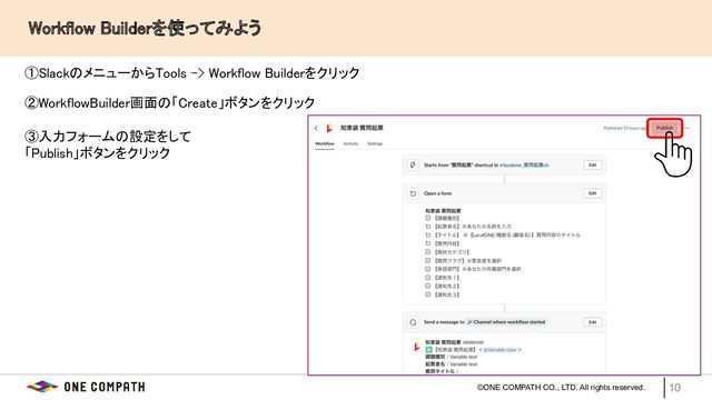 ©ONE COMPATH CO., LTD. All rights reserved.
　　Workflow Builderを使ってみよう 
10
①SlackのメニューからTools -> Workflow Builderをクリック  
③入力フォームの設定をして  
「Publish」ボタンをクリック  
②WorkflowBuilder画面の「Create」ボタンをクリック  
