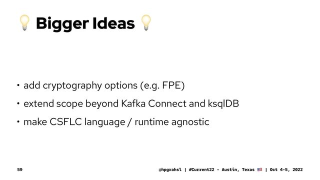 !
Bigger Ideas
!
• add cryptography options (e.g. FPE)
• extend scope beyond Kafka Connect and ksqlDB
• make CSFLC language / runtime agnostic
@hpgrahsl | #Current22 - Austin, Texas | Oct 4-5, 2022
59
