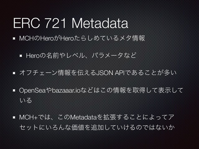 ERC 721 Metadata
MCHͷHero͕HeroͨΒ͠Ί͍ͯΔϝλ৘ใ
Heroͷ໊લ΍ϨϕϧɺύϥϝʔλͳͲ
ΦϑνΣʔϯ৘ใΛ఻͑ΔJSON APIͰ͋Δ͜ͱ͕ଟ͍
OpenSea΍bazaaar.ioͳͲ͸͜ͷ৘ใΛऔಘͯ͠දࣔͯ͠
͍Δ
MCH+Ͱ͸ɺ͜ͷMetadataΛ֦ு͢Δ͜ͱʹΑͬͯΞ
ηοτʹ͍ΖΜͳՁ஋Λ௥Ճ͍͚ͯ͠ΔͷͰ͸ͳ͍͔
