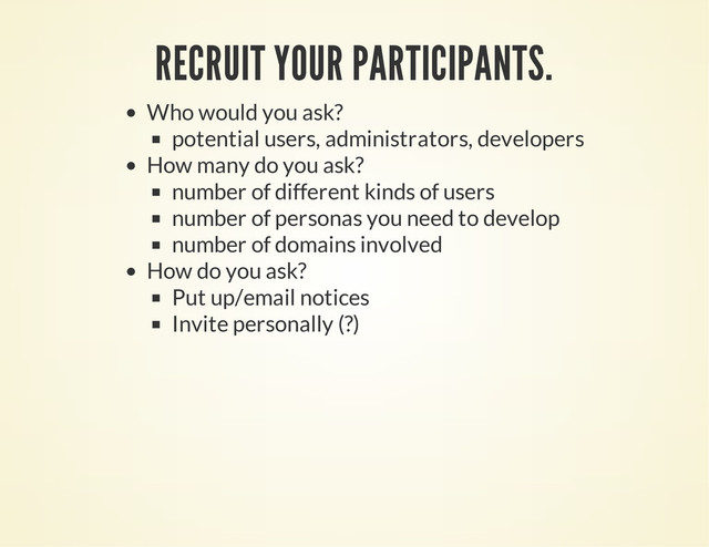 RECRUIT YOUR PARTICIPANTS.
Who would you ask?
potential users, administrators, developers
How many do you ask?
number of different kinds of users
number of personas you need to develop
number of domains involved
How do you ask?
Put up/email notices
Invite personally (?)
