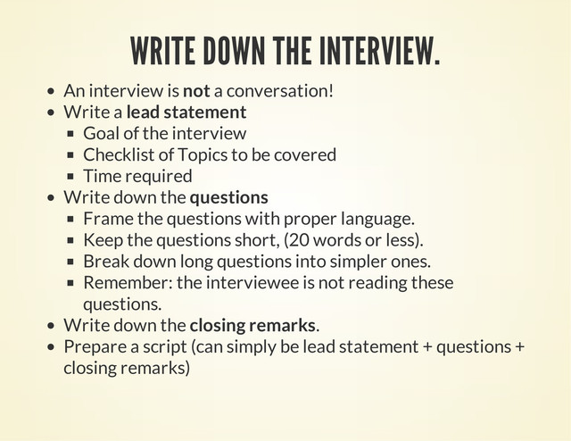 WRITE DOWN THE INTERVIEW.
An interview is not a conversation!
Write a lead statement
Goal of the interview
Checklist of Topics to be covered
Time required
Write down the questions
Frame the questions with proper language.
Keep the questions short, (20 words or less).
Break down long questions into simpler ones.
Remember: the interviewee is not reading these
questions.
Write down the closing remarks.
Prepare a script (can simply be lead statement + questions +
closing remarks)
