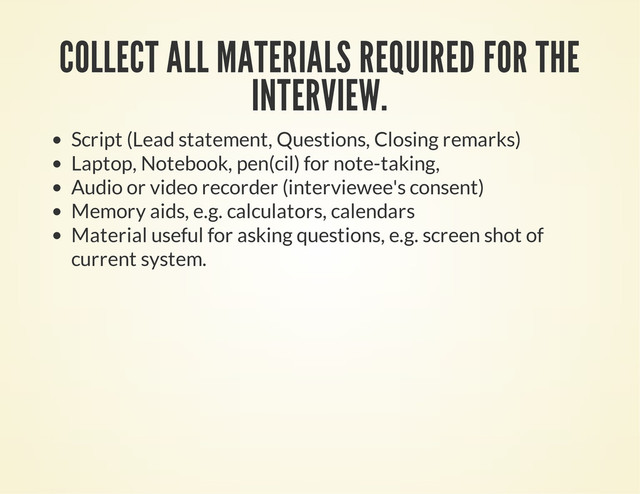 COLLECT ALL MATERIALS REQUIRED FOR THE
INTERVIEW.
Script (Lead statement, Questions, Closing remarks)
Laptop, Notebook, pen(cil) for note-taking,
Audio or video recorder (interviewee's consent)
Memory aids, e.g. calculators, calendars
Material useful for asking questions, e.g. screen shot of
current system.
